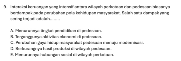 Interaksi keruangan yang intensif antara wilayah perkotaan dan pedesaan biasanya
berdampak pada perubahan pola kehidupan masyarakat. Salah satu dampak yang
sering terjadi adalah........
A. Menurunnya tingkat pendidikan di pedesaan.
B. Terganggunya aktivitas ekonomi di pedesaan.
C. Perubahan gaya hidup masyarakat pedesaan menuju modernisasi.
D. Berkurangnya hasil produksi di wilayah pedesaan.
E. Menurunnya hubungan sosial di wilayah perkotaan.