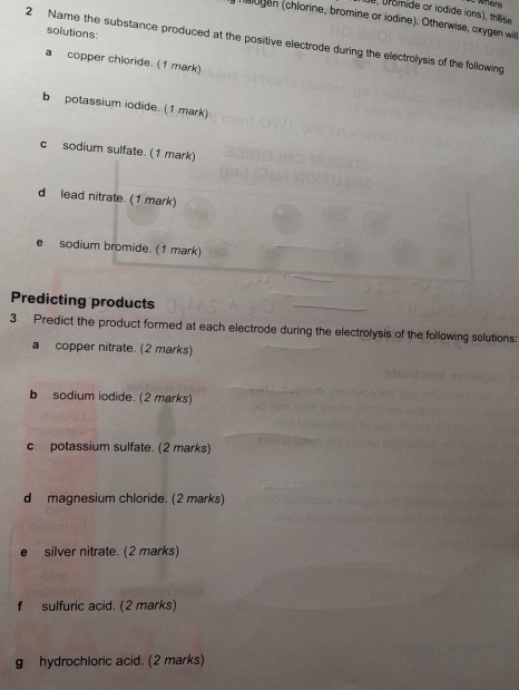 e, bromide or iodide ions), these
halogen (chlorine, bromine or iodine). Otherwise, oxygen will
solutions:
2 Name the substance produced at the positive electrode during the electrolysis of the following
a copper chioride. (1 mark)
b potassium iodide. (1 mark)
c sodium sulfate. (1 mark)
d lead nitrate. (1 mark)
sodium bromide. (1 mark)
Predicting products
3 Predict the product formed at each electrode during the electrolysis of the following solutions:
a copper nitrate. (2 marks)
b sodium iodide. (2 marks)
c potassium sulfate. (2 marks)
d magnesium chloride. (2 marks)
silver nitrate. (2 marks)
f sulfuric acid. (2 marks)
g hydrochloric acid. (2 marks)