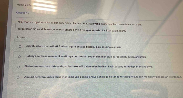 Multiple Cho
Question 7
Nilai íffah merupakan antara salah satu nilai etika dan peradaban yang diketengahkan dalam tamadun Islam.
Berdasarkan situasi di bawah, manakah antara berikut merujuk kepada nilai íffah dalam Islam?
Answer :
Aisyah selalu menasihati Aminah agar sentiasa berlaku baik sesama manusia
Batrisya sentiasa memastikan dirinya berpakaian sopan dan menutup aurat sebelum keluar rumah.
Badrul memastikan dirinya dapat berlaku adil dalam memberikan kasih sayang terhadap anak-anaknya.
Ahmad berazam untuk terus menyambung pengajiannya sehingga ke tahap tertinggi walaupun mempunyai masalah kewangan.