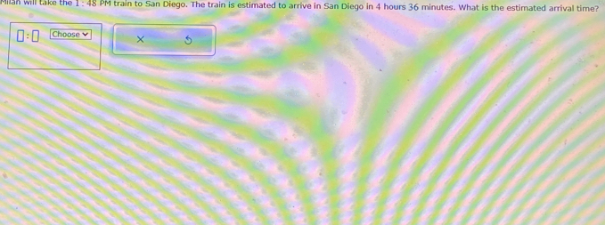 Milan will take the 1: 48 PM train to San Diego. The train is estimated to arrive in San Diego in 4 hours 36 minutes. What is the estimated arrival time?
□ :□ Choose ×