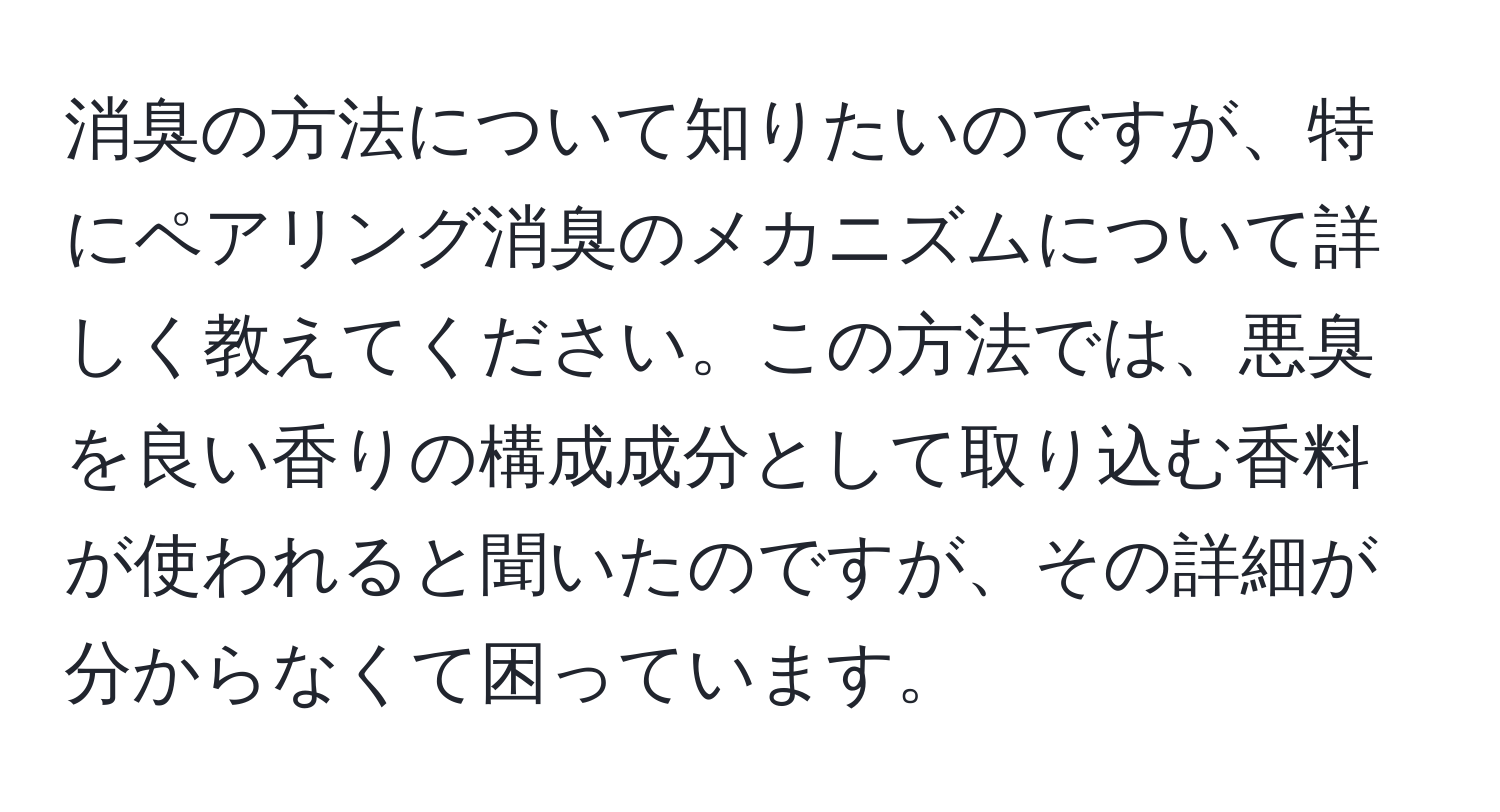 消臭の方法について知りたいのですが、特にペアリング消臭のメカニズムについて詳しく教えてください。この方法では、悪臭を良い香りの構成成分として取り込む香料が使われると聞いたのですが、その詳細が分からなくて困っています。