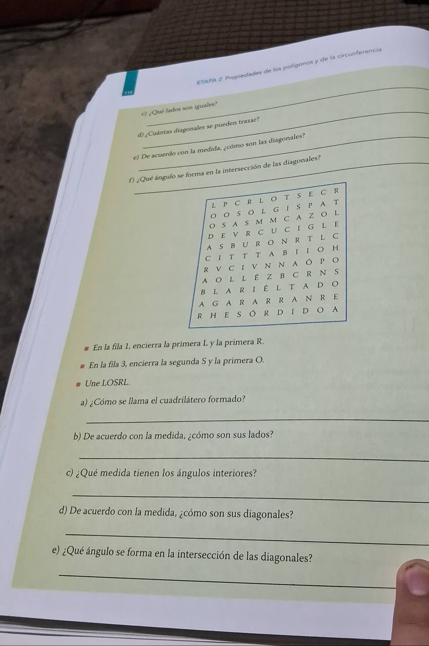 ETAPA 2 Propiedades de los polígonos y de la circunferencia 
c) ¿Qué lados son iguales? 
d) ¿Cuántas diagonales se pueden trazar? 
e) De acuerdo con la medida, ¿cómo son las diagonales? 
f) ¿Qué ángulo se forma en la intersección de las diagonales? 
En la fila 1, encierra la primera L y la primera R. 
En la fila 3, encierra la segunda S y la primera O. 
Une LOSRL. 
a) ¿Cómo se llama el cuadrilátero formado? 
_ 
b) De acuerdo con la medida, ¿cómo son sus lados? 
_ 
c) ¿Qué medida tienen los ángulos interiores? 
_ 
d) De acuerdo con la medida, ¿cómo son sus diagonales? 
_ 
e) ¿Qué ángulo se forma en la intersección de las diagonales? 
_