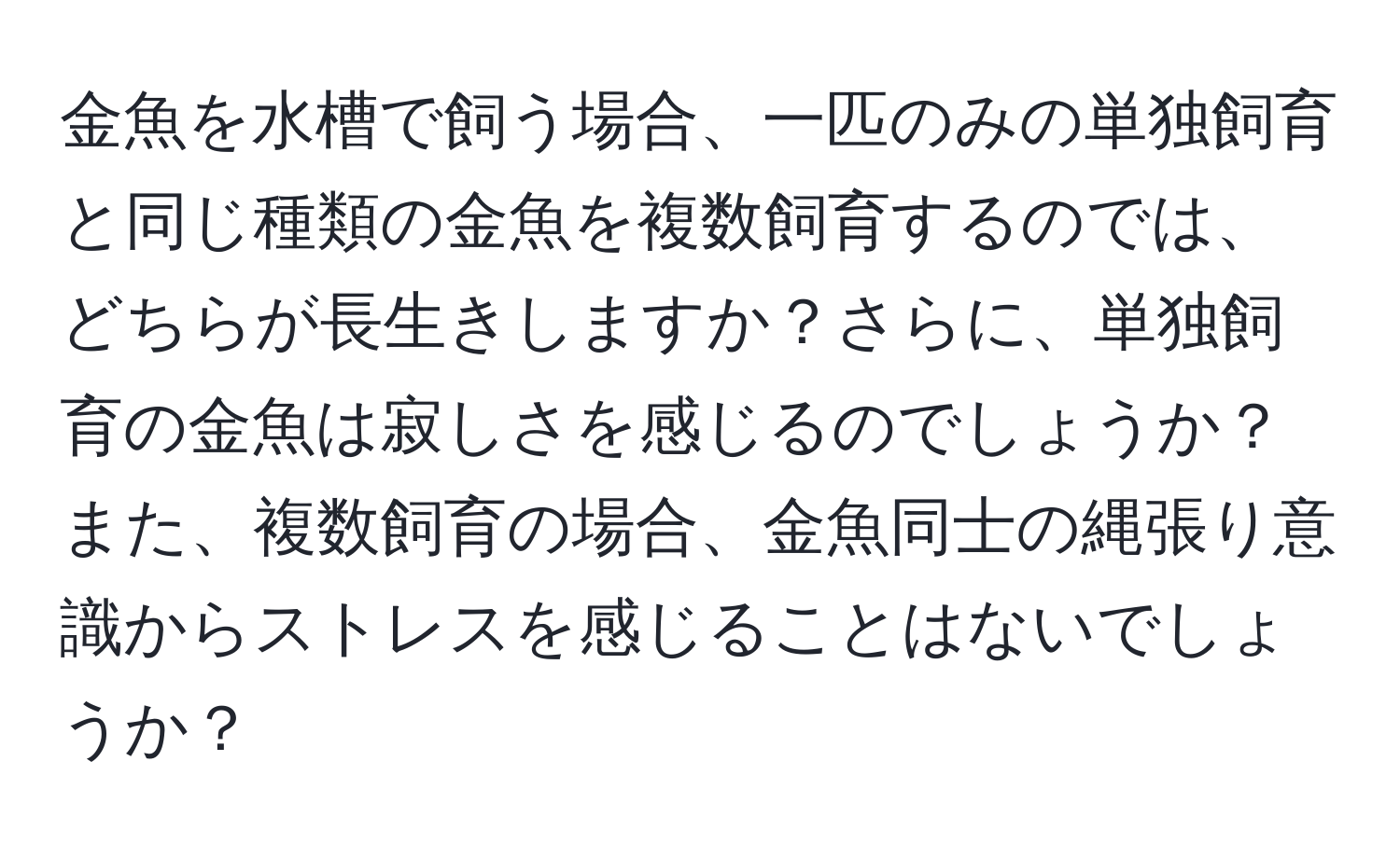金魚を水槽で飼う場合、一匹のみの単独飼育と同じ種類の金魚を複数飼育するのでは、どちらが長生きしますか？さらに、単独飼育の金魚は寂しさを感じるのでしょうか？また、複数飼育の場合、金魚同士の縄張り意識からストレスを感じることはないでしょうか？
