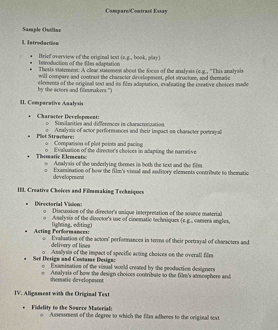 Compare/Contrast Essay 
Sample Outline 
I. Introduction 
Brief overview of the original text (e.g., book, play) 
Introduction of the film adaptation 
Thesis statement: A clear statement about the focus of the analysis (e.g., "This analysis 
will compare and contrast the character development, plot structure, and thematic 
elements of the original text and its film adaptation, evaluating the creative choices made 
by the actors and filmmakers.") 
II. Comparative Analysis 
Character Development: 
Similarities and differences in characterization 
Analysis of actor performances and their impact on character portrayal 
. Plot Structure: 
Comparison of plot points and pacing 
Evaluation of the director's choices in adapting the narrative 
Thematic Elements: 
Analysis of the underlying themes in both the text and the film 
Examination of how the film's visual and auditory elements contribute to thematic 
development 
III. Creative Choices and Filmmaking Techniques 
Directorial Vision: 
Discussion of the director's unique interpretation of the source material 
Analysis of the director's use of cinematic techniques (e.g., camera angles, 
lighting, editing) 
Acting Performances: 
。 Evaluation of the actors' performances in terms of their portrayal of characters and 
delivery of lines 
Analysis of the impact of specific acting choices on the overall film 
Set Design and Costume Design: 
Examination of the visual world created by the production designers 
Analysis of how the design choices contribute to the film's atmosphere and 
thematic development 
IV. Alignment with the Original Text 
Fidelity to the Source Material: 
。 Assessment of the degree to which the film adheres to the original text