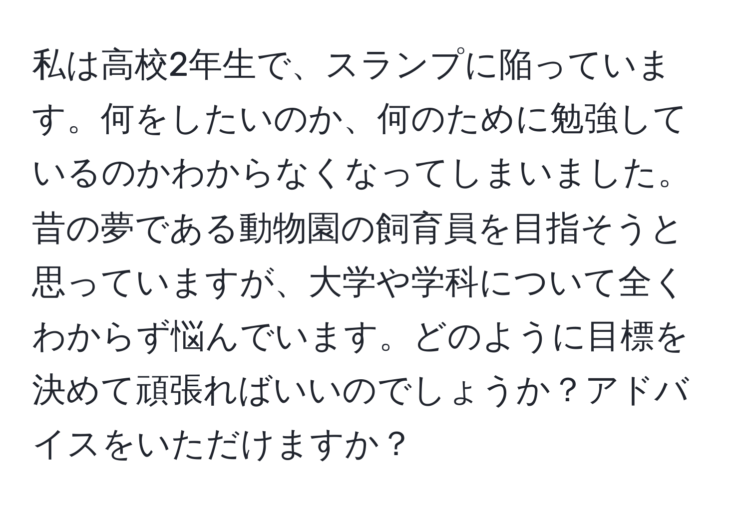 私は高校2年生で、スランプに陥っています。何をしたいのか、何のために勉強しているのかわからなくなってしまいました。昔の夢である動物園の飼育員を目指そうと思っていますが、大学や学科について全くわからず悩んでいます。どのように目標を決めて頑張ればいいのでしょうか？アドバイスをいただけますか？