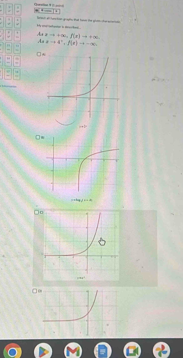 Select all function graphs that have the given characteristic.
My end behavior is described...
As xto +∈fty ,f(x)to +∈fty .
As xto 4^+,f(x)to -∈fty .
11 12
. 
14 11
-
17
y=2^x
B
y=log _3(x-d)