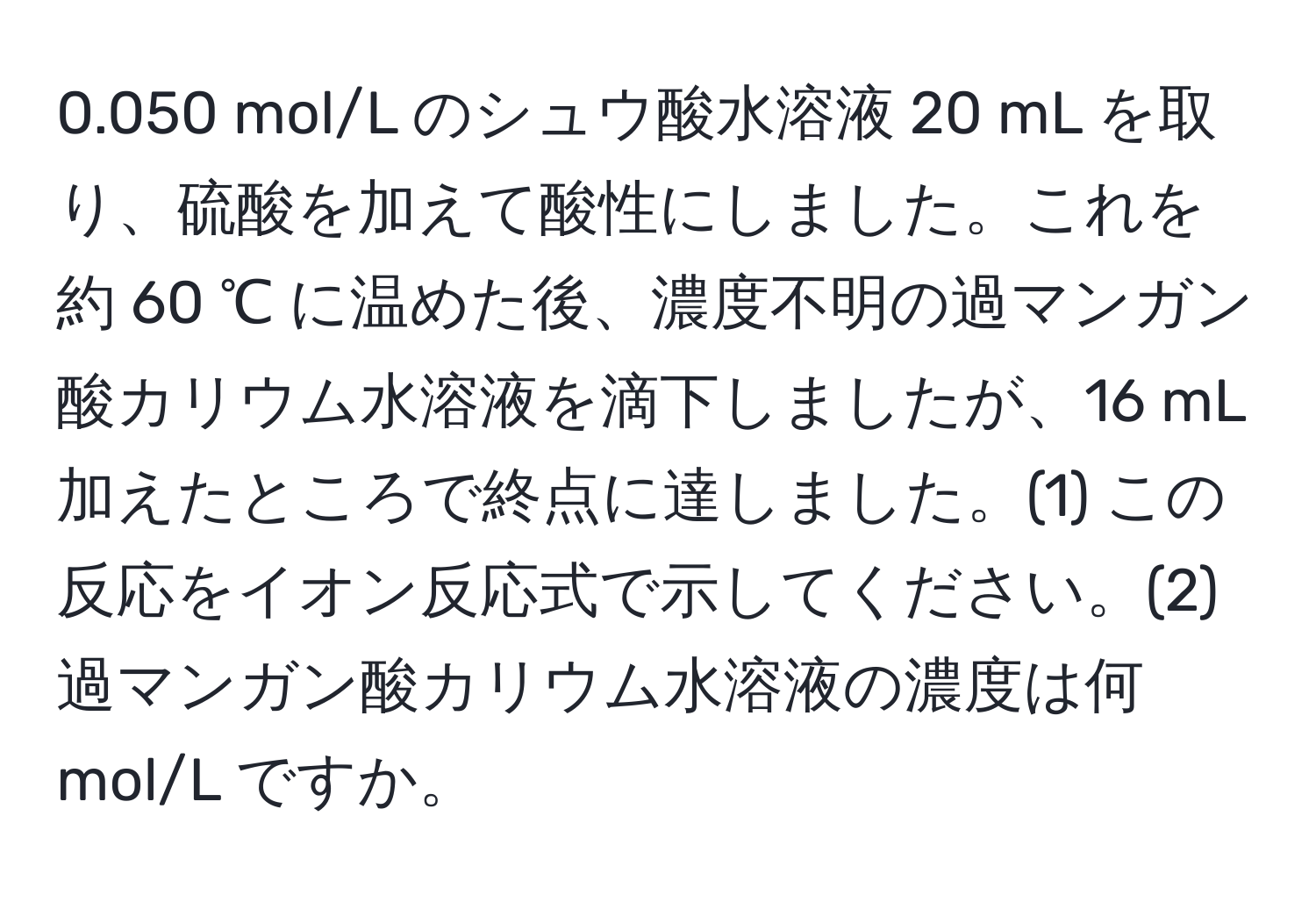 0.050 mol/L のシュウ酸水溶液 20 mL を取り、硫酸を加えて酸性にしました。これを約 60 ℃ に温めた後、濃度不明の過マンガン酸カリウム水溶液を滴下しましたが、16 mL 加えたところで終点に達しました。(1) この反応をイオン反応式で示してください。(2) 過マンガン酸カリウム水溶液の濃度は何 mol/L ですか。