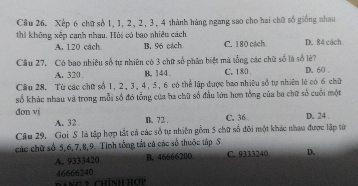 Xếp 6 chữ số 1, 1, 2, 2, 3, 4 thành hàng ngang sao cho hai chữ số giống nhau
thì không xếp cạnh nhau. Hỏi có bao nhiêu cách
A. 120 cách. B. 96 cách. C. 180 cách. D. 84 cách.
Câu 27. Có bao nhiêu số tự nhiên có 3 chữ số phân biệt mà tổng các chữ số là số lẻ?
A. 320. B. 144. C. 180. D. 60.
Câu 28. Từ các chữ số 1, 2, 3, 4, 5, 6 có thể lập được bao nhiêu số tự nhiên lẻ có 6 chữ
số khác nhau và trong mỗi số đó tổng của ba chữ số đầu lớn hơn tổng của ba chữ số cuối một
đơn vị
A. 32. B. 72.
C. 36. D. 24.
Câu 29. Gọi S là tập hợp tất cả các số tự nhiên gồm 5 chữ số đôi một khác nhau được lập từ
các chữ số 5, 6, 7, 8, 9. Tính tổng tất cả các số thuộc tập S.
A. 9333420. B. 46666200.
C. 9333240.
D.
46666240.
DANg 2 CHíNH Hợp