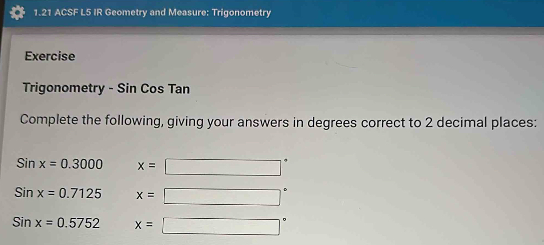 1.21 ACSF L5 IR Geometry and Measure: Trigonometry 
Exercise 
Trigonometry - Sin Cos Tan
Complete the following, giving your answers in degrees correct to 2 decimal places:
Sinx=0.3000 x=□°
Sinx=0.7125 x=□°
Sinx=0.5752 x=□°