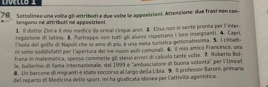 LIVELLO 1 
78 Sottolinea una volta gli attributi e due volte le apposizioni. Attenzione: due frasi non con- 
tengono né attributi né apposizioni. 
1. Il dottor Zini è il mio medico da ormai cinque anni. 2. Elisa non si sente pronta per l’inter- 
rogazione di latino. 3. Purtroppo non tutti gli alunni rispettano i loro insegnanti. 4. Capri, 
l'isola del golfo di Napoli che io amo di più, è una meta turistica gettonatissima. 5. I cittadi- 
ni sono soddisfatti per l’apertura dei tre nuovi asili comunali. 6. Il mio amico Francesco, una 
frana in matematica, spesso commette gli stessi errori di calcolo tante volte. 7. Roberto Bol- 
le, ballerino di fama internazionale, dal 1999 è “ambasciatore di buona volontà” per l’Unicef. 
8. Un barcone di migranti è stato soccorso al largo della Libia. 9. Il professor Baroni, primario 
del reparto di Medicina dello sport, mi ha giudicata idonea per l’attività agonistica.