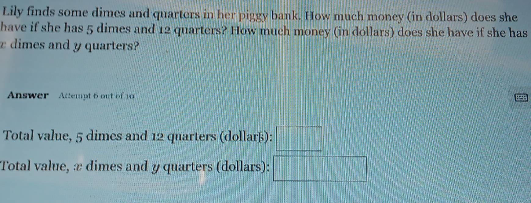 Lily finds some dimes and quarters in her piggy bank. How much money (in dollars) does she 
have if she has 5 dimes and 12 quarters? How much money (in dollars) does she have if she has
z dimes and y quarters? 
Answer Attempt 6 out of 10 
Total value, 5 dimes and 12 quarters (dollarß): □ 
Total value, x dimes and y quarters (dollars): x_1+x_2=frac sqrt(3)|+·s )x_4|+|x_4|