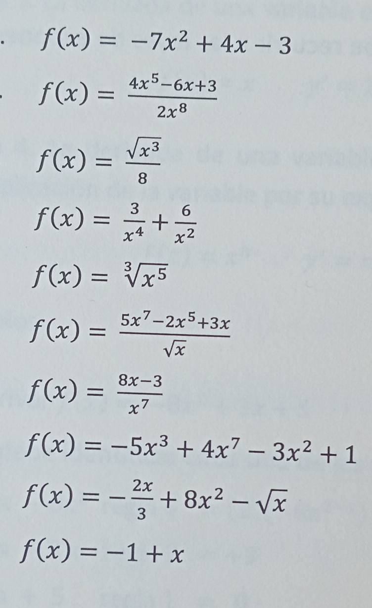 f(x)=-7x^2+4x-3
f(x)= (4x^5-6x+3)/2x^8 
f(x)= sqrt(x^3)/8 
f(x)= 3/x^4 + 6/x^2 
f(x)=sqrt[3](x^5)
f(x)= (5x^7-2x^5+3x)/sqrt(x) 
f(x)= (8x-3)/x^7 
f(x)=-5x^3+4x^7-3x^2+1
f(x)=- 2x/3 +8x^2-sqrt(x)
f(x)=-1+x