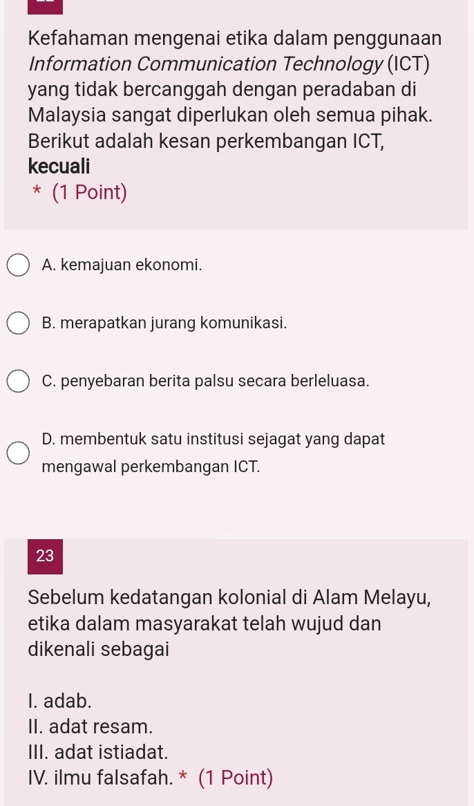 Kefahaman mengenai etika dalam penggunaan
Information Communication Technology (ICT)
yang tidak bercanggah dengan peradaban di
Malaysia sangat diperlukan oleh semua pihak.
Berikut adalah kesan perkembangan ICT,
kecuali
* (1 Point)
A. kemajuan ekonomi.
B. merapatkan jurang komunikasi.
C. penyebaran berita palsu secara berleluasa.
D. membentuk satu institusi sejagat yang dapat
mengawal perkembangan ICT.
23
Sebelum kedatangan kolonial di Alam Melayu,
etika dalam masyarakat telah wujud dan
dikenali sebagai
I. adab.
II. adat resam.
III. adat istiadat.
IV. ilmu falsafah. * (1 Point)