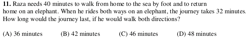 Raza needs 40 minutes to walk from home to the sea by foot and to return
home on an elephant. When he rides both ways on an elephant, the journey takes 32 minutes
How long would the journey last, if he would walk both directions?
(A) 36 minutes (B) 42 minutes (C) 46 minutes (D) 48 minutes