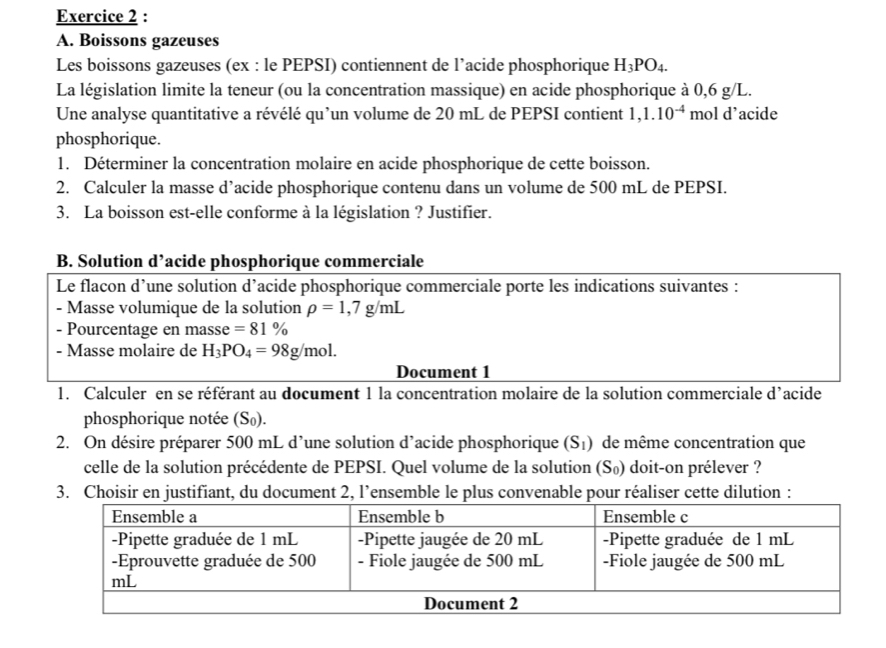 Boissons gazeuses 
Les boissons gazeuses (ex : le PEPSI) contiennent de l’acide phosphorique H_3PO_4. 
La législation limite la teneur (ou la concentration massique) en acide phosphorique à 0,6 g/L. 
Une analyse quantitative a révélé qu’un volume de 20 mL de PEPSI contient 1,1.10^(-4) mol d’acide 
phosphorique. 
1. Déterminer la concentration molaire en acide phosphorique de cette boisson. 
2. Calculer la masse d’acide phosphorique contenu dans un volume de 500 mL de PEPSI. 
3. La boisson est-elle conforme à la législation ? Justifier. 
B. Solution d’acide phosphorique commerciale 
Le flacon d’une solution d’acide phosphorique commerciale porte les indications suivantes : 
- Masse volumique de la solution rho =1,7g/mL
- Pourcentage en masse =81%
- Masse molaire de H_3PO_4=98g/mol. 
Document 1 
1. Calculer en se référant au document 1 la concentration molaire de la solution commerciale d’acide 
phosphorique notée (S₀). 
2. On désire préparer 500 mL d’une solution d’acide phosphorique (S_1) de même concentration que 
celle de la solution précédente de PEPSI. Quel volume de la solution (S₀) doit-on prélever ? 
3. Choisir en justifiant, du document 2, l’ensemble le plus convenable pour réaliser cette dilution :