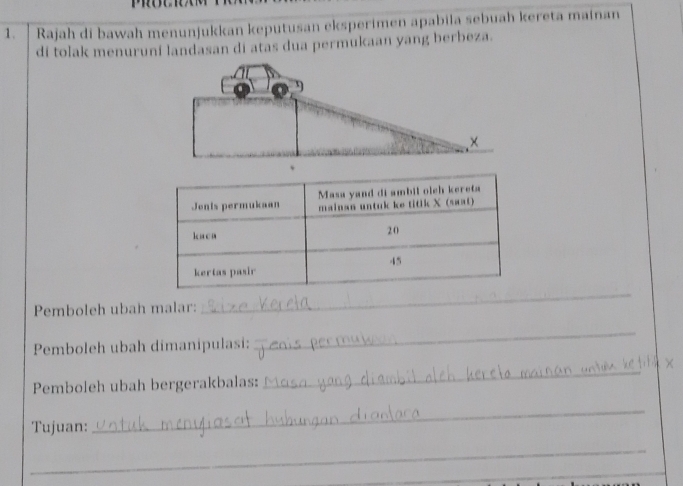 Rajah di bawah menunjukkan keputusan eksperimen apabila sebuah kereta mainan 
di tolak menuruní landasan di atas dua permukaan yang berbeza. 
Pemboleh ubah malar: 
_ 
Pemboleh ubah dimanipulasi: 
_ 
Pemboleh ubah bergerakbalas: 
_ 
Tujuan: 
_ 
_