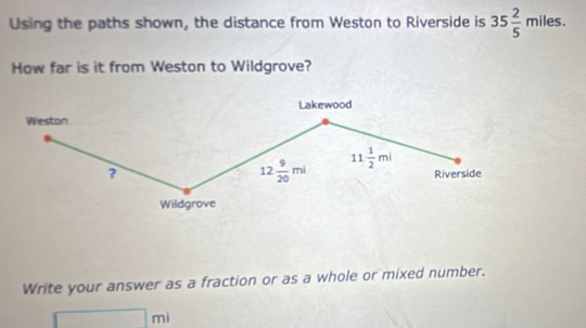 Using the paths shown, the distance from Weston to Riverside is 35 2/5 miles. 
How far is it from Weston to Wildgrove? 
Lakewood 
Weston 
?
12 9/20 mi 11 1/2 ml Riverside 
Wildgrove 
Write your answer as a fraction or as a whole or mixed number.
□ ml