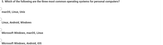 Which of the following are the three most common operating systems for personal computers?
macOS, Linux, Unix
Linux, Android, Windows
Microsoft Windows, macOS, Linux
Microsoft Windows, Android, iOS