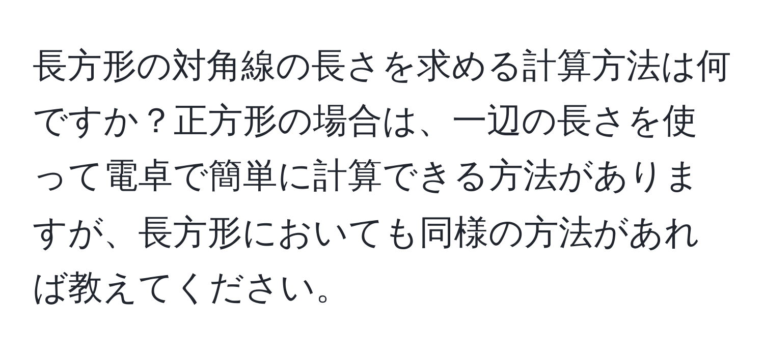 長方形の対角線の長さを求める計算方法は何ですか？正方形の場合は、一辺の長さを使って電卓で簡単に計算できる方法がありますが、長方形においても同様の方法があれば教えてください。