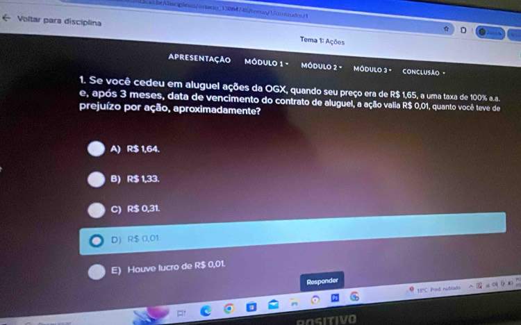 LacacorATcplinicn/estario_130B474b/temas/1/conteudos/1
Voltar para disciplina Tema 1: Ações
apresentação MÓDULO 1 - móDULo 2 - MóDULo 3 - CONCLUSÃO ·
1. Se você cedeu em aluguel ações da OGX, quando seu preço era de R$ 1,65, a uma taxa de 100% a.a.
e, após 3 meses, data de vencimento do contrato de aluguel, a ação valia R$ 0,01, quanto você teve de
prejuízo por ação, aproximadamente?
A) R$ 1,64.
B) R$ 1,33.
C) R$ 0,31.
D R$ 0,01
E) Houve lucro de R$ 0,01.
Responder
15°C Pred nublado
asiTI