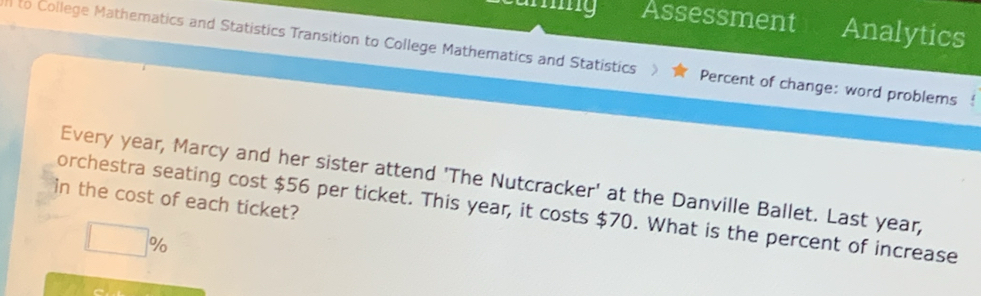 Assessment Analytics 
to College Mathematics and Statistics Transition to College Mathematics and Statistics Percent of change: word problems 
Every year, Marcy and her sister attend 'The Nutcracker' at the Danville Ballet. Last year, 
in the cost of each ticket? 
orchestra seating cost $56 per ticket. This year, it costs $70. What is the percent of increase
□ %