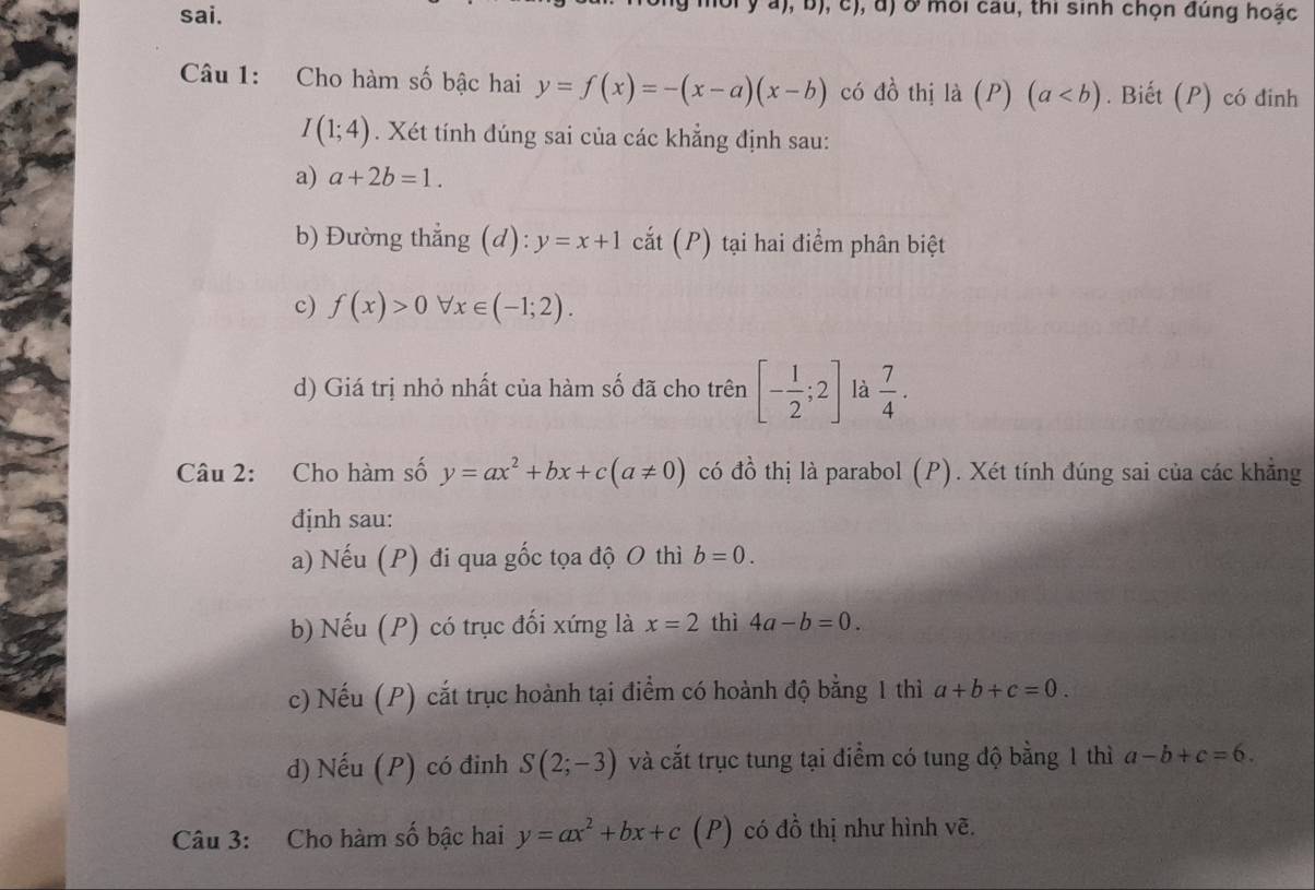 sai. 
Ở môi cau, thi sinh chọn đúng hoặc 
Câu 1: Cho hàm số bậc hai y=f(x)=-(x-a)(x-b) có 10 thị là (P) (a. Biết (P) có đinh
I(1;4). Xét tính đúng sai của các khẳng định sau: 
a) a+2b=1. 
b) Đường thẳng (d): y=x+1 cắt (P) tại hai điểm phân biệt 
c) f(x)>0forall x∈ (-1;2). 
d) Giá trị nhỏ nhất của hàm số đã cho trên [- 1/2 ;2] là  7/4 . 
Câu 2: Cho hàm số y=ax^2+bx+c(a!= 0) có đồ thị là parabol (P). Xét tính đúng sai của các khẳng 
định sau: 
a) Nếu (P) đi qua gốc tọa độ O thì b=0. 
b) Nếu (P) có trục đối xứng là x=2 thì 4a-b=0. 
c) Nếu (P) cắt trục hoành tại điểm có hoành độ bằng 1 thì a+b+c=0. 
d) Nếu (P) có đinh S(2;-3) và cắt trục tung tại điểm có tung độ bằng 1 thì a-b+c=6. 
Câu 3: Cho hàm số bậc hai y=ax^2+bx+c (P) có đồ thị như hình vẽ.