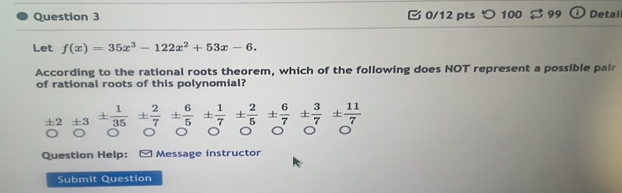 100 Detai 
Let f(x)=35x^3-122x^2+53x-6. 
According to the rational roots theorem, which of the following does NOT represent a possible pair 
of rational roots of this polynomial?
± 2± 3±  1/35 ±  2/7 ±  6/5 ±  1/7 ±  2/5 ±  6/7 ±  3/7 ±  11/7 
。 a 
Question Help: Message instructor 
Submit Question