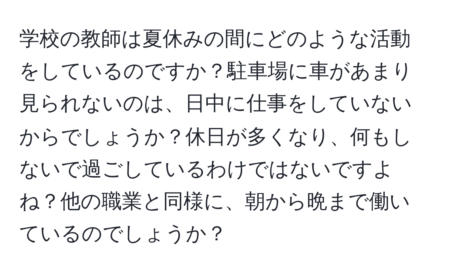 学校の教師は夏休みの間にどのような活動をしているのですか？駐車場に車があまり見られないのは、日中に仕事をしていないからでしょうか？休日が多くなり、何もしないで過ごしているわけではないですよね？他の職業と同様に、朝から晩まで働いているのでしょうか？