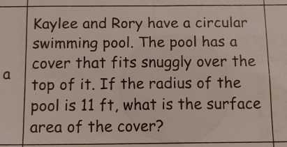 Kaylee and Rory have a circular
swimming pool. The pool has a
cover that fits snuggly over the
a
top of it. If the radius of the
pool is 11 ft, what is the surface
area of the cover?