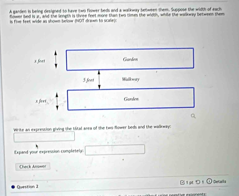 A garden is being designed to have two flower beds and a walkway between them. Suppose the width of each 
flower bed is æ, and the length is three feet more than two times the width, while the walkway between them 
is five feet wide as shown below (NOT drawn to scale); 
Write an expression giving the total area of the two flower beds and the walkway: 
Expand your expression completely: 
Check Answer 
_ 
Question 2 1 pt つ 1 ① Details 
t ur ng negative exponents :