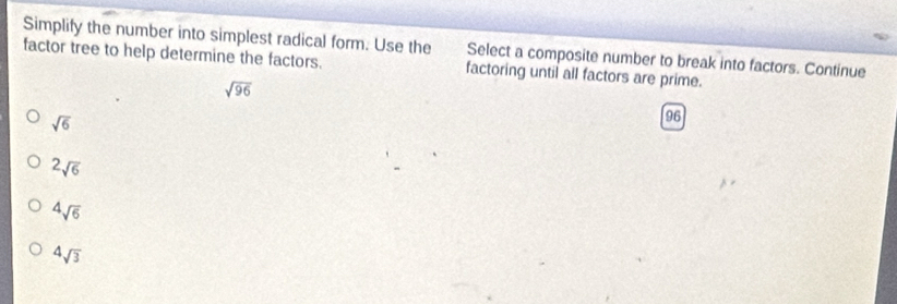 Simplify the number into simplest radical form. Use the Select a composite number to break into factors. Continue
factor tree to help determine the factors. factoring until all factors are prime.
sqrt(96)
sqrt(6)
96
2sqrt(6)
sqrt[4](6)
4sqrt(3)