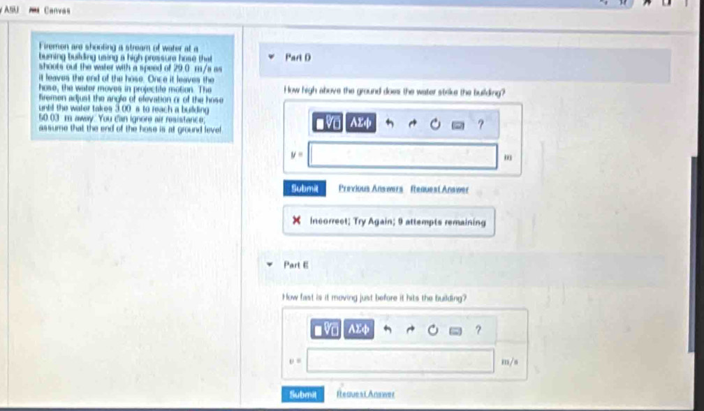 ASU Canvas 
Firemen are shooting a stream of water at a 
buring building using a high prossure hose that Part D 
shoots out the water with a speed of 29.0 m/s as 
it leaves the end of the hose. Once it leaves the 
hose, the water moves in projectile motion. The How high above the ground does the water strile the building? 
fremen adjust the angle of elevation or of the hose 
until the water takes 3.00 s to reach a building
50.03 m away. You c'an ignore air resistance; vo ? 
assume that the end of the hose is at ground level AXф
y=
m
Submit Previous Answers Request Answer 
Incorrect; Try Again; 9 attempts remaining 
Part E 
How fast is it moving just before it hits the building?
AXφ
?
m/s
Submit Reques Answer