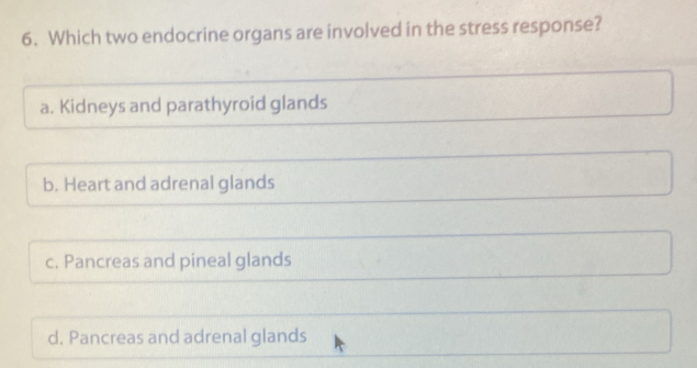 Which two endocrine organs are involved in the stress response?
a. Kidneys and parathyroid glands
b. Heart and adrenal glands
c. Pancreas and pineal glands
d. Pancreas and adrenal glands