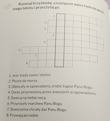 Rozwiąż krzyżówkę, a następnie wpisz hasło do p 
szego tekstu i przeczytaj go. 
1. Jest, kiedy świeci słońce 
2. Płynie do morza 
3. Obiecały w opowiadaniu zrobić kąpiel Panu Bogu 
4. Owoc przyniesiony przez wiewiórki w opowiadaniu 
5. Świecą na niebie nocą 
6. Przyniosły marchew Panu Bogu 
7. Stworzenia chciały dać Panu Bogu 
8. Fruwają po niebie