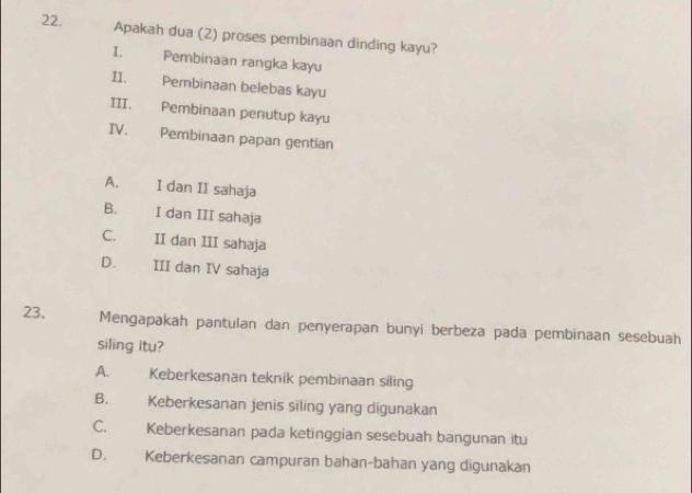 Apakah dua (2) proses pembinaan dinding kayu?
I. Pembinaan rangka kayu
II. Pembinaan belebas kayu
III. Pembinaan penutup kayu
IV. Pembinaan papan gentian
A. I dan II sahaja
B. I dan III sahaja
C. II dan III sahaja
D. III dan IV sahaja
23. Mengapakah pantulan dan penyerapan bunyi berbeza pada pembinaan sesebuah
siling itu?
A. Keberkesanan teknik pembinaan siling
B. Keberkesanan jenis siling yang digunakan
C. Keberkesanan pada ketinggian sesebuah bangunan itu
D. Keberkesanan campuran bahan-bahan yang digunakan