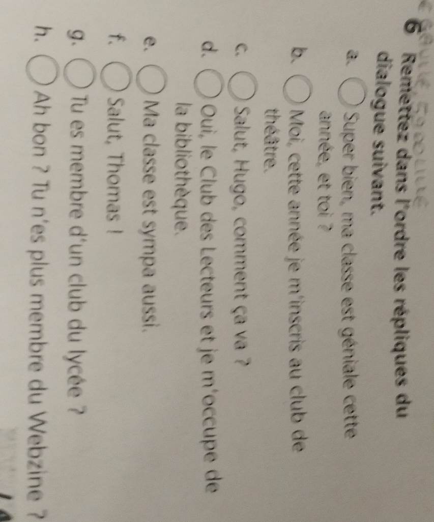 Remettez dans l'ordre les répliques du 
dialogue suivant. 
a. Super bien, ma classe est géniale cette 
année, et toi ? 
b. Moi, cette année je m'inscris au club de 
théâtre. 
C. Salut, Hugo, comment ça va ? 
d. Oui, le Club des Lecteurs et je m´occupe de 
la bibliothèque. 
e. Ma classe est sympa aussi. 
f. Salut, Thomas ! 
g. Tu es membre d'un club du lycée ? 
h. Ah bon ? Tu n'es plus membre du Webzine ?