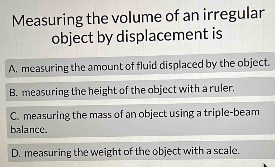 Measuring the volume of an irregular
object by displacement is
A. measuring the amount of fluid displaced by the object.
B. measuring the height of the object with a ruler.
C. measuring the mass of an object using a triple-beam
balance.
D. measuring the weight of the object with a scale.