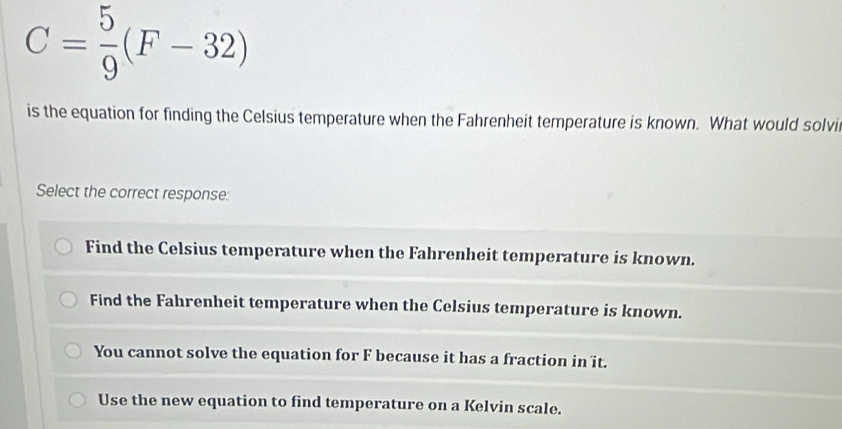 C= 5/9 (F-32)
is the equation for finding the Celsius temperature when the Fahrenheit temperature is known. What would solvi
Select the correct response:
Find the Celsius temperature when the Fahrenheit temperature is known.
Find the Fahrenheit temperature when the Celsius temperature is known.
You cannot solve the equation for F because it has a fraction in it.
Use the new equation to find temperature on a Kelvin scale.