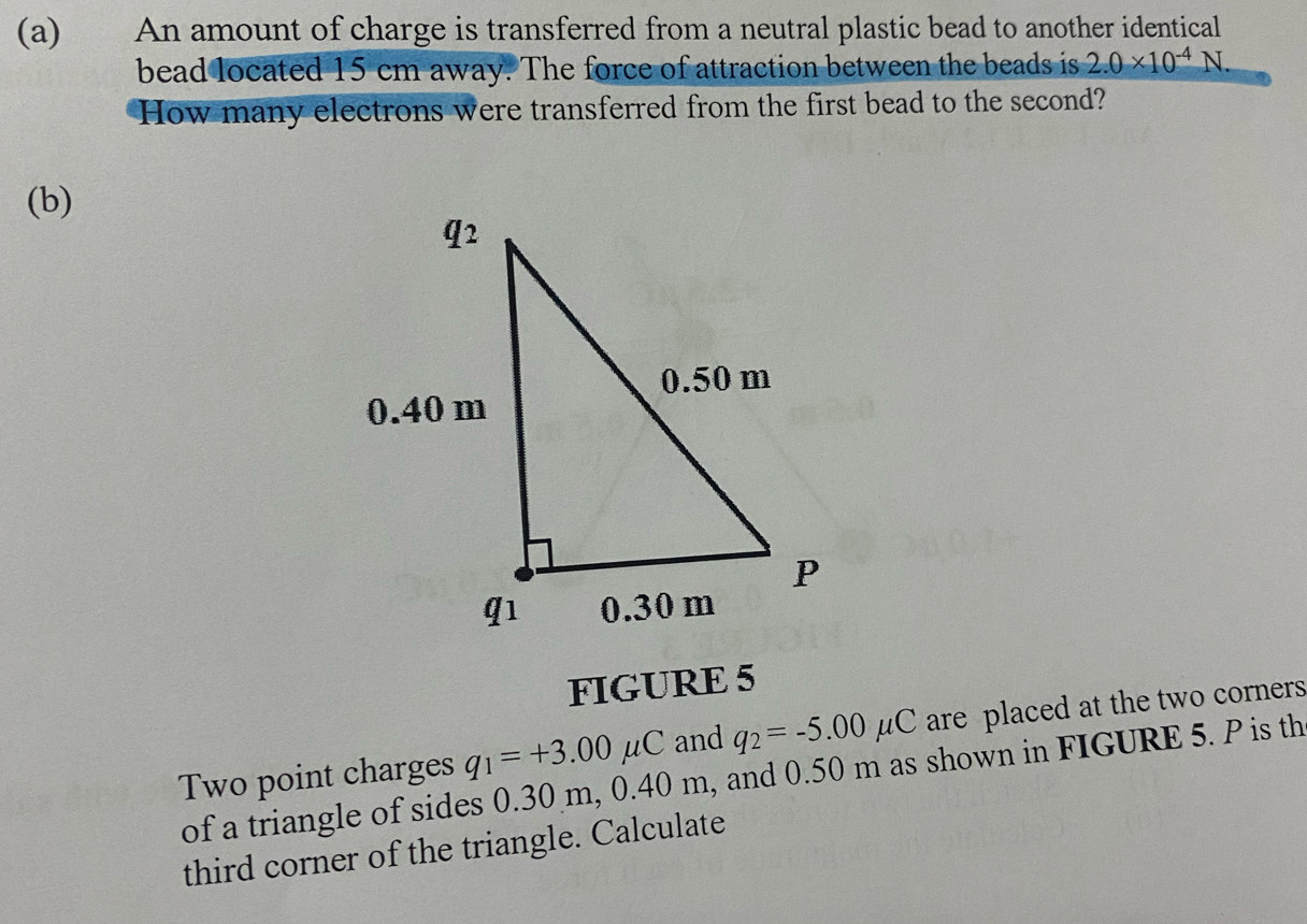 An amount of charge is transferred from a neutral plastic bead to another identical 
bead located 15 cm away. The force of attraction between the beads is 2.0* 10^(-4)N. 
How many electrons were transferred from the first bead to the second? 
(b) 
FIGURE 5 
Two point charges q_1=+3.00mu C and q_2=-5.00mu C are placed at the two corners 
of a triangle of sides 0.30 m, 0.40 m, and 0.50 m as shown in FIGURE 5. P is th 
third corner of the triangle. Calculate