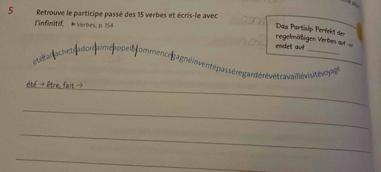 alou 
5 Retrouve le participe passé des 15 verbes et écris-le avec 
l'infinitif. Verbes, p. 154
Das Partizip Perfekt der 
regelmäßigen Verben auf -er 
endet auf 
. 
étéfai a cheté a dore aimé appelle ommencé gagnéin ventépas sére gardérévétravail lévisité voyagé 
_ 
tre. f 
_ 
_ 
_ 
_