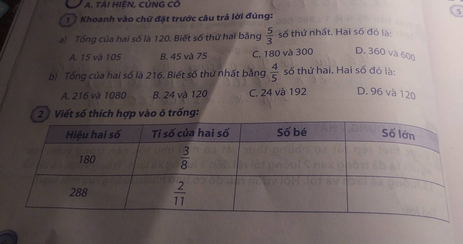 TÁI HIỆN, CỦNG CÔ
1  Khoanh vào chữ đặt trước câu trả lời đúng:
5
a) Tổng của hai số là 120. Biết số thứ hai bằng  5/3  số thứ nhất. Hai số đó là:
A. 15 và 105 B. 45 và 75 C. 180 và 300
D. 360 và 600
b) Tổng của hai số là 216. Biết số thứ nhất bằng  4/5  số thứ hai. Hai số đó là:
A. 216 và 1080 B. 24 và 120 C. 24 và 192 D. 96 và 120
2 ) Viết số thích hợp vào ô trống: