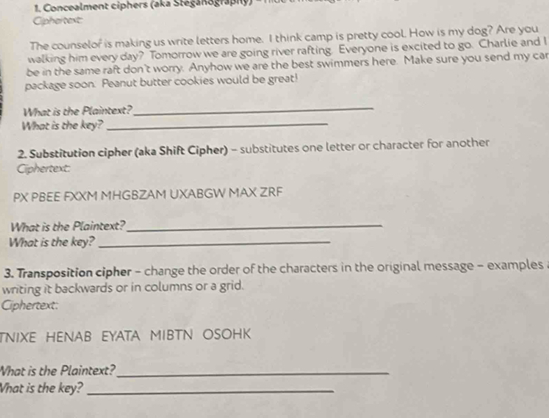 Concealment ciphers (aka Stéganography) 
Cipheltext: 
The counselor is making us write letters home. I think camp is pretty cool. How is my dog? Are you 
walking him every day? Tomorrow we are going river rafting. Everyone is excited to go. Charlie and I 
be in the same raft don't worry. Anyhow we are the best swimmers here. Make sure you send my car 
package soon. Peanut butter cookies would be great! 
What is the Plaintext? 
_ 
What is the key?_ 
2. Substitution cipher (aka Shift Cipher) - substitutes one letter or character for another 
Ciphertext: 
PX PBEE FXXM MHGBZAM UXABGW MAX ZRF 
What is the Plaintext?_ 
What is the key?_ 
3. Transposition cipher - change the order of the characters in the original message - examples 
writing it backwards or in columns or a grid. 
Ciphertext: 
TNIXE HENAB EYATA MIBTN OSOHK 
What is the Plaintext?_ 
What is the key?_