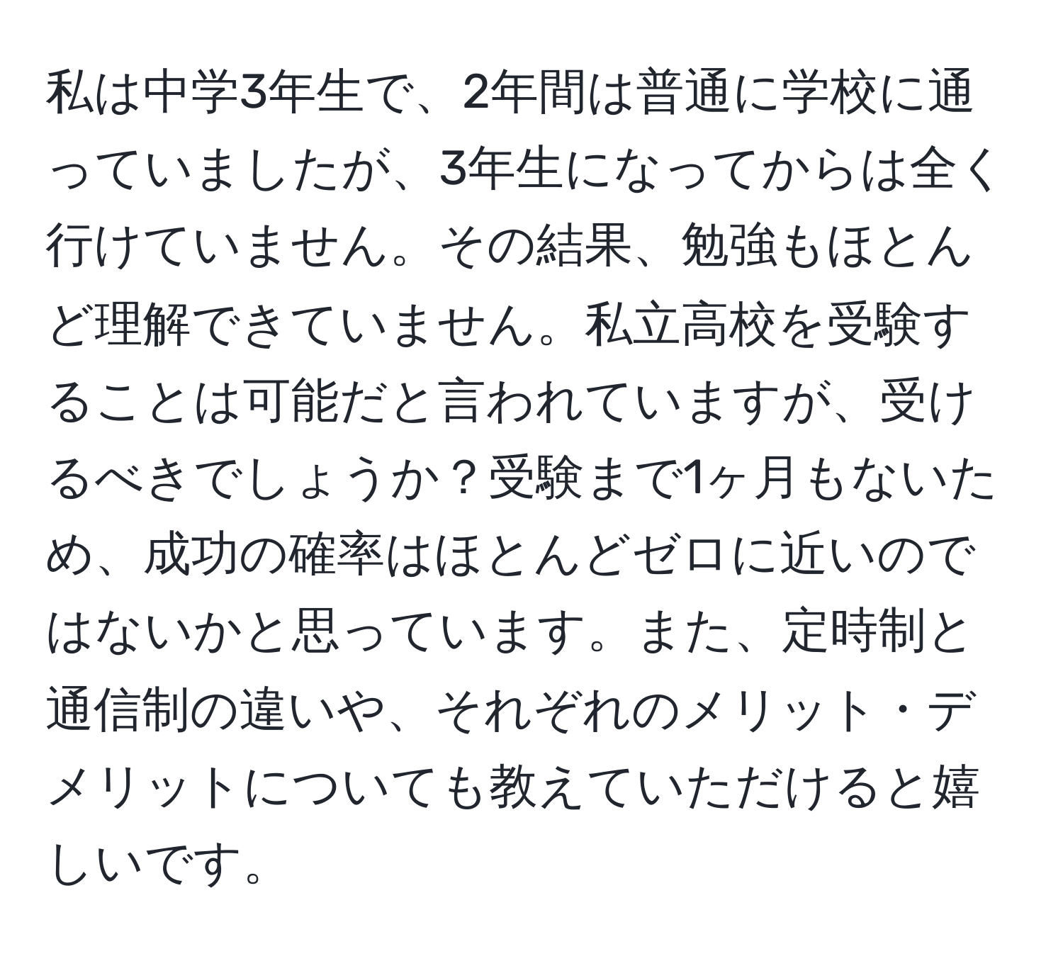 私は中学3年生で、2年間は普通に学校に通っていましたが、3年生になってからは全く行けていません。その結果、勉強もほとんど理解できていません。私立高校を受験することは可能だと言われていますが、受けるべきでしょうか？受験まで1ヶ月もないため、成功の確率はほとんどゼロに近いのではないかと思っています。また、定時制と通信制の違いや、それぞれのメリット・デメリットについても教えていただけると嬉しいです。