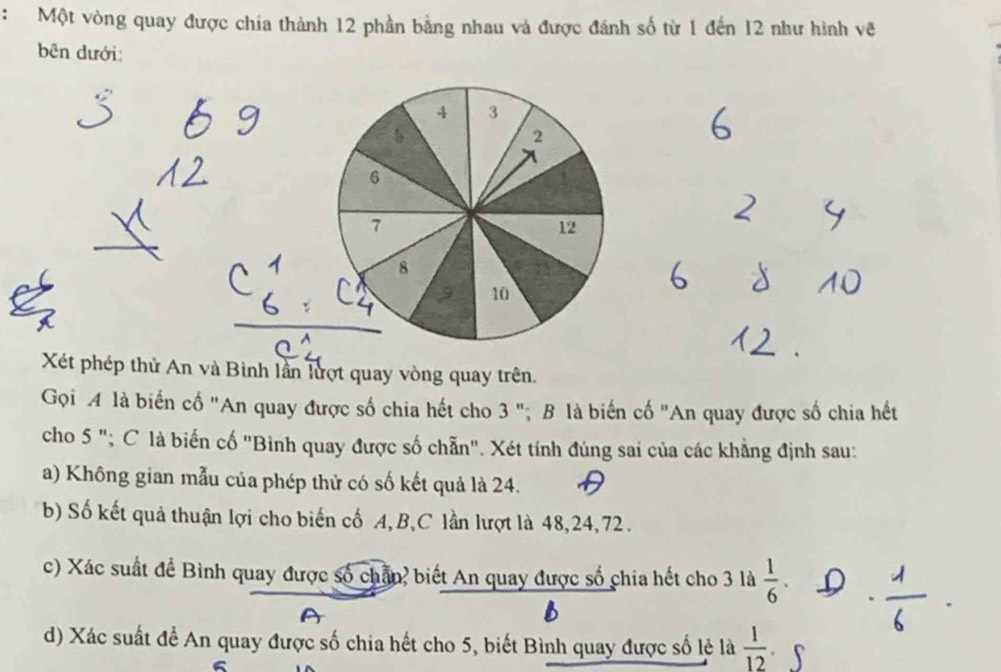 Một vòng quay được chia thành 12 phần bằng nhau và được đánh số từ 1 đến 12 như hình vẽ 
bên dưới: 
Xét phép thử An và Bình lần lượt quay vòng quay trên. 
Gọi 4 là biến cố "An quay được số chia hết cho 3 "; B là biến cố "An quay được số chia hết 
cho 5 "; C là biến cố "Bình quay được số chẵn". Xét tính đúng sai của các khẳng định sau: 
a) Không gian mẫu của phép thử có số kết quả là 24. 
b) Số kết quả thuận lợi cho biến cố A, B,C lần lượt là 48, 24, 72. 
c) Xác suất đề Bình quay được số chân, biết An quay được số chia hết cho 3 là  1/6 . 
d) Xác suất để An quay được số chia hết cho 5, biết Bình quay được số lẻ là  1/12 
6