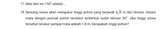 Nilai dari sin 150° adalah.... 
18. Seorang siswa akan mengukur tinggi pohon yang berjarak 6sqrt(3)m dari dirinya. Antara 
mata dengan puncak pohon tersebut terbentuk sudut elevasi 30° , Jika tinggi siswa 
tersebut terukur sampai mata adalah 1,8 m, berapakah tinggi pohon?