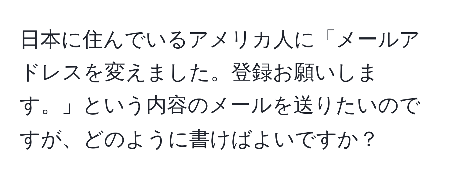 日本に住んでいるアメリカ人に「メールアドレスを変えました。登録お願いします。」という内容のメールを送りたいのですが、どのように書けばよいですか？