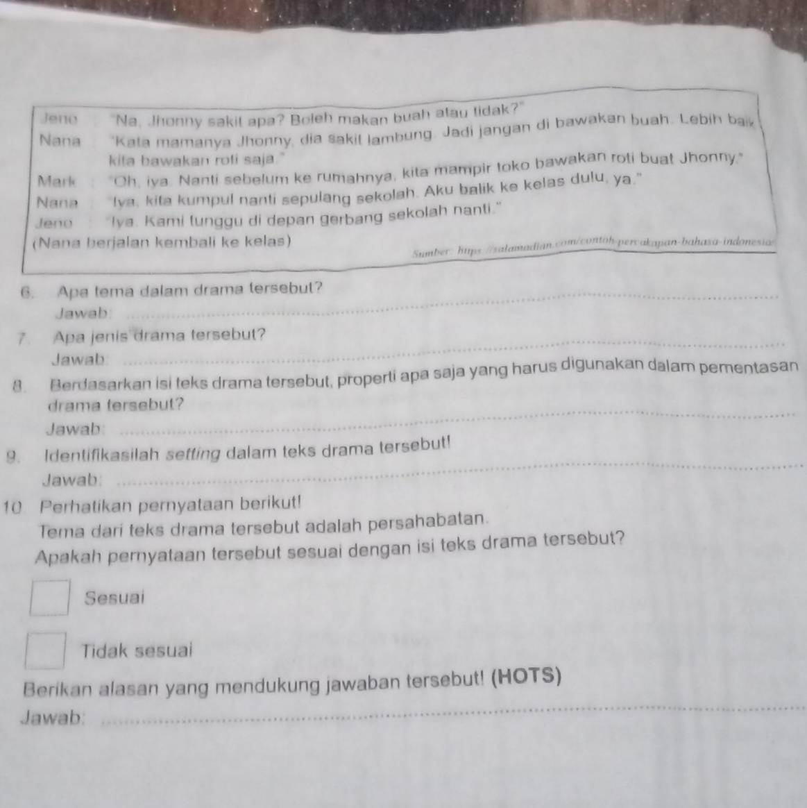 Jeno "Na, Jhonny sakit apa? Boleh makan buah atau tidak?"
Nana 'Kata mamanya Jhonny, dia sakil lambung. Jadi jangan di bawakan buah. Lebih bak
kita bawakan roli saja."
Mark "Oh, iya. Nanti sebelum ke rumahnya, kita mampir toko bawakan roti buat Jhonny,"
Nana Iva, kita kumpul nanti sepulang sekolah. Aku balik ke kelas dulu, ya."
Jeno Iva. Kami lunggu di depan gerbang sekolah nanti."
(Nana berjalan kembali ke kelas)
Sumber: hups://salamadian.com/contoh-percakapan-bahasa-indonesias
6. Apa tema dalam drama tersebut?
Jawab:
7. Apa jenis drama tersebut?
Jawab
8. Berdasarkan isi teks drama tersebut, properti apa saja yang harus digunakan dalam pementasan
drama tersebut?
Jawab:
9. Identifikasilah setting dalam teks drama tersebut!
Jawab:
_
10 Perhatikan pernyataan berikut!
Tema dari teks drama tersebut adalah persahabatan.
Apakah pernyataan tersebut sesuai dengan isi teks drama tersebut?
Sesuai
Tidak sesuai
Berikan alasan yang mendukung jawaban tersebut! (HOTS)
Jawab:
_
