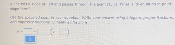 A line has a slope of -10 and passes through the point (1,5). What is its equation in point- 
slope form? 
Use the specified point in your equation. Write your answer using integers, proper fractions, 
and improper fractions. Simplify all fractions.
y-□ =□ (x-□ )
 □ /□  