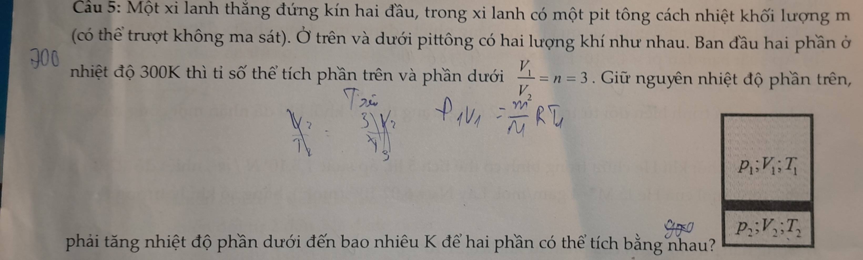 Một xi lanh thắng đứng kín hai đầu, trong xi lanh có một pit tông cách nhiệt khối lượng m 
(có thể trượt không ma sát). Ở trên và dưới pittông có hai lượng khí như nhau. Ban đầu hai phần ở 
nhiệt độ 300K thì tỉ số thể tích phần trên và phần dưới frac V_1V_2=n=3 Giữ nguyên nhiệt độ phần trên,
p_1; V_1; T_1
p_2; V_2; T_2
phải tăng nhiệt độ phần dưới đến bao nhiêu K để hai phần có thể tích bằng nhau?