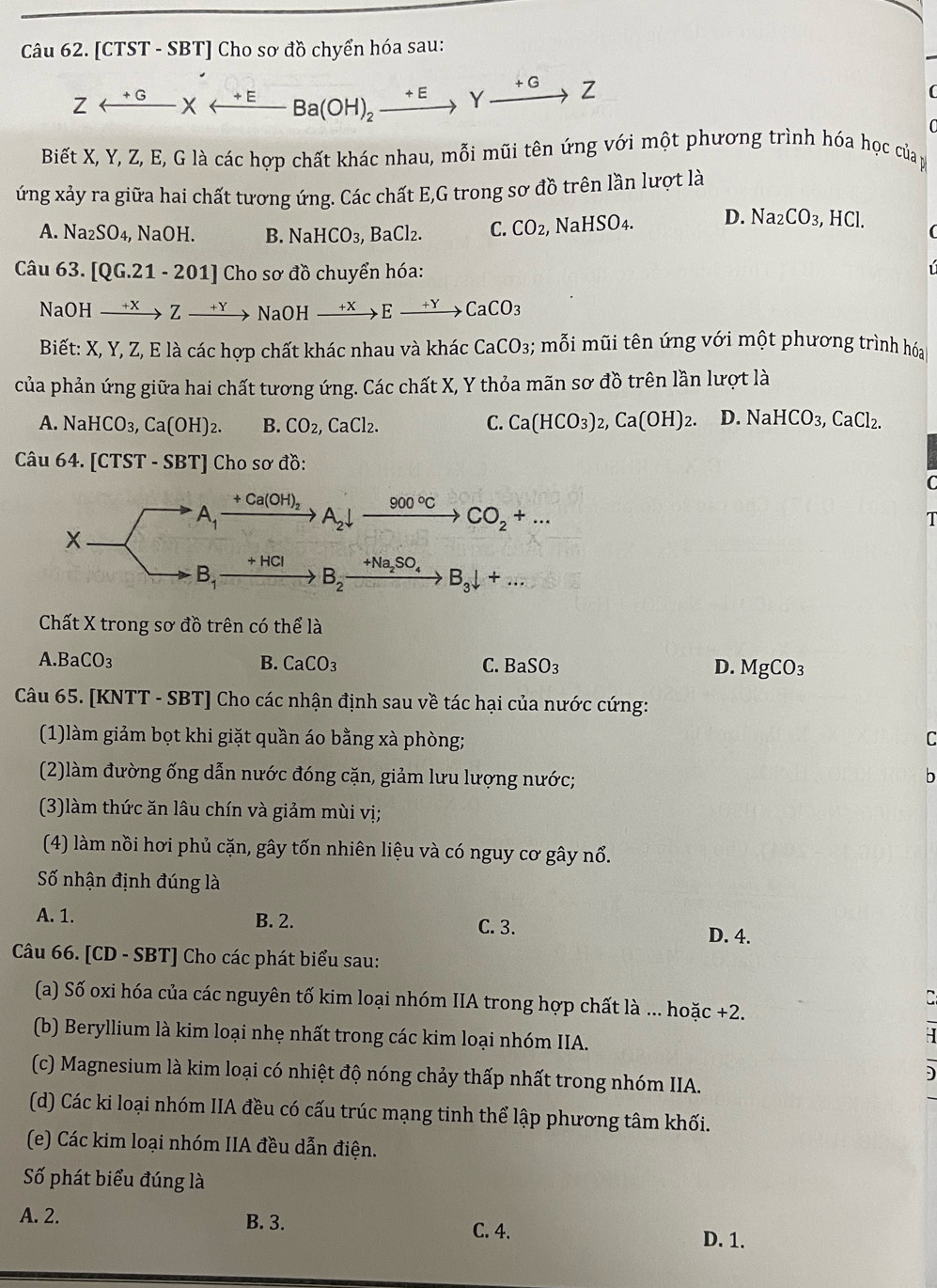 [CTST - SBT] Cho sơ đồ chyển hóa sau:
Zrightarrow Yxrightarrow +EBa(OH)_2xrightarrow +EYxrightarrow +GZ
Biết X, Y, Z, E, G là các hợp chất khác nhau, mỗi mũi tên ứng với một phương trình hóa học của p
ứng xảy ra giữa hai chất tương ứng. Các chất E,G trong sơ đồ trên lần lượt là
A. Na_2SO_4 , NaOH. B. NaHCO_3,BaCl_2. C. CO_2, NaHSO_4. D. Na_2CO_3,HCl.
Câu 63 [QG.21-201] Cho sơ đồ chuyển hóa:
NaOI H xrightarrow +XZxrightarrow +YNaOHxrightarrow +XExrightarrow +YCaCO_3
Biết: X, Y, Z, E là các hợp chất khác nhau và khác CaCO_3;; mỗi mũi tên ứng với một phương trình hóa
của phản ứng giữa hai chất tương ứng. Các chất X, Y thỏa mãn sơ đồ trên lần lượt là
A. NaHCO_3,Ca(OH)_2. B. CO_2,CaCl_2. C. Ca(HCO_3)_2,Ca(OH)_2. D. NaHCO_3,CaCl_2.
Câu 64. [CTST - SBT] Cho sơ đồ:
C
A_1
+Ca(OH)_2 xrightarrow 900°CCO_2+...
A_2downarrow
T
+HCI
B_1
B_2^- B_3downarrow +...
Chất X trong sơ đồ trên có thể là
A. BaCO_3 B. CaCO_3 C. BaSO_3 D. MgCO_3
Câu 65. [KNTT - SBT] Cho các nhận định sau về tác hại của nước cứng:
(1)làm giảm bọt khi giặt quần áo bằng xà phòng; C
(2)làm đường ống dẫn nước đóng cặn, giảm lưu lượng nước;
h
(3)làm thức ăn lâu chín và giảm mùi vị;
(4) làm nồi hơi phủ cặn, gây tốn nhiên liệu và có nguy cơ gây nổ.
Số nhận định đúng là
A. 1. B. 2. C. 3. D. 4.
Câu 66. [CD - SBT] Cho các phát biểu sau:
C
(a) Số oxi hóa của các nguyên tố kim loại nhóm IIA trong hợp chất là ... hoặc +2.
(b) Beryllium là kim loại nhẹ nhất trong các kim loại nhóm IIA.
(c) Magnesium là kim loại có nhiệt độ nóng chảy thấp nhất trong nhóm IIA.
(d) Các ki loại nhóm IIA đều có cấu trúc mạng tinh thể lập phương tâm khối.
(e) Các kim loại nhóm IIA đều dẫn điện.
Số phát biểu đúng là
A. 2. B. 3. C. 4. D. 1.